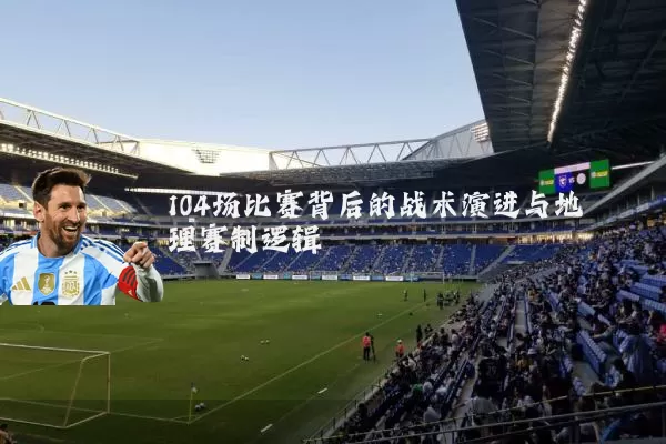 104场比赛背后的战术演进与地理赛制逻辑