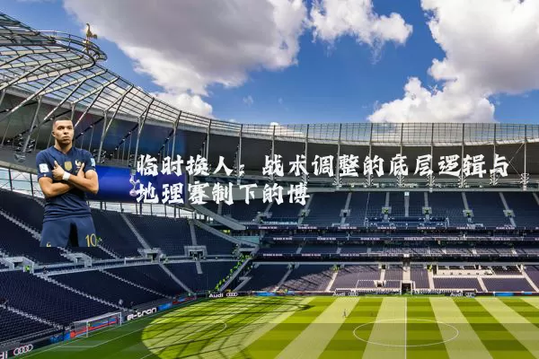 临时换人:战术调整的底层逻辑与地理赛制下的博弈